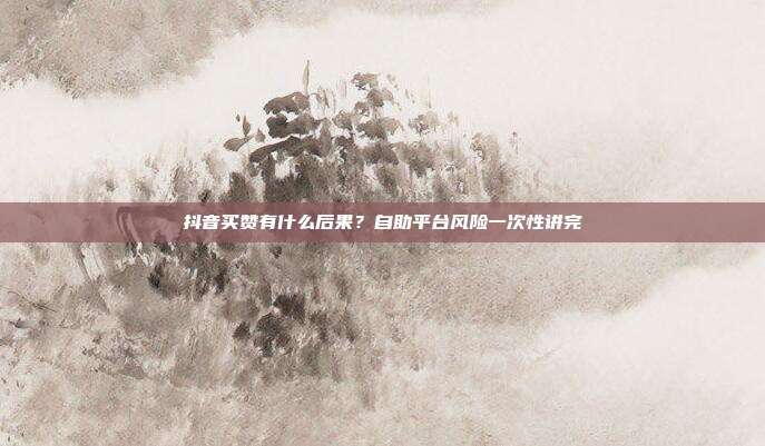 抖音买赞有什么后果?自助平台风险一次性讲完