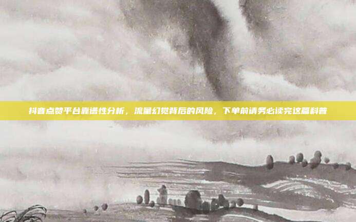抖音点赞平台靠谱性分析,流量幻觉背后的风险,下单前请务必读完这篇科普