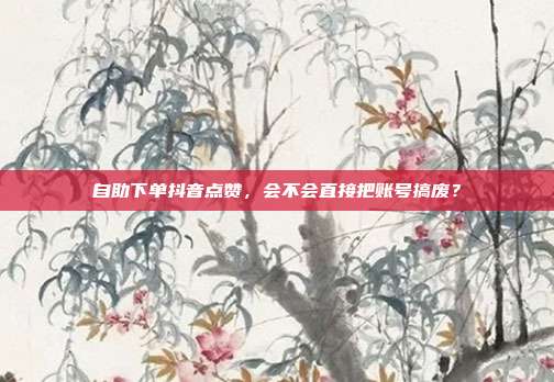自助下单抖音点赞,会不会直接把账号搞废?
