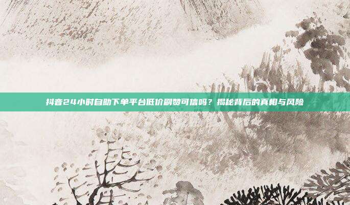 抖音24小时自助下单平台低价刷赞可信吗?揭秘背后的真相与风险