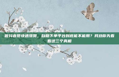 做抖音想快速涨赞,自助下单平台到底能不能用?我劝你先看看这三个真相
