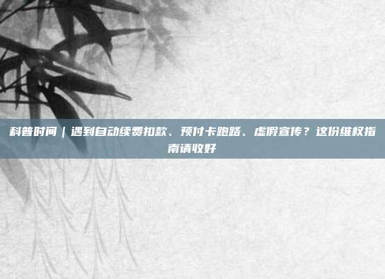 科普时间|遇到自动续费扣款、预付卡跑路、虚假宣传?这份维权指南请收好