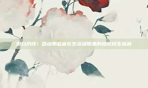 别白扔钱!盘点那些藏在生活缝隙里的隐形民生福利