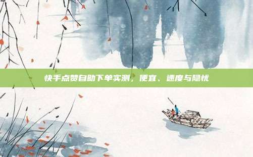 快手点赞自助下单实测,便宜、速度与隐忧