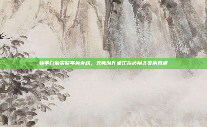 快手自助买赞平台套路,无数创作者正在被割韭菜的真相