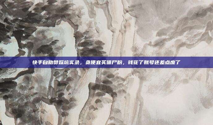快手自助赞踩坑实录,贪便宜买僵尸粉,钱花了账号还差点废了
