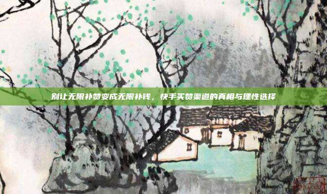 别让无限补赞变成无限补钱,快手买赞渠道的真相与理性选择