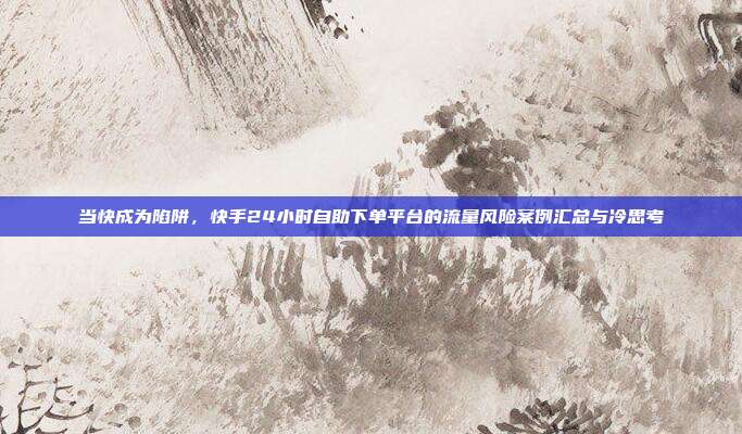 当快成为陷阱,快手24小时自助下单平台的流量风险案例汇总与冷思考
