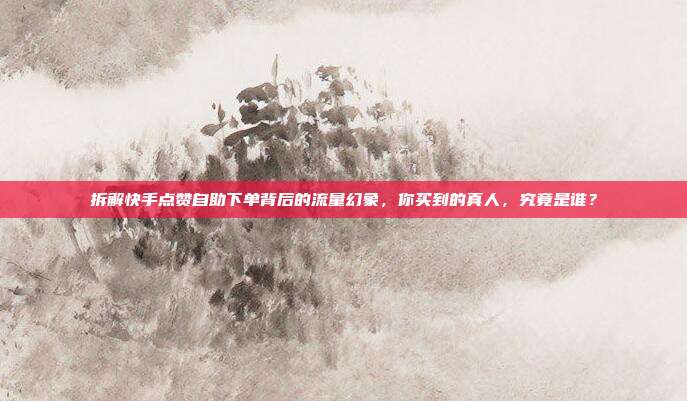 拆解快手点赞自助下单背后的流量幻象,你买到的真人,究竟是谁?