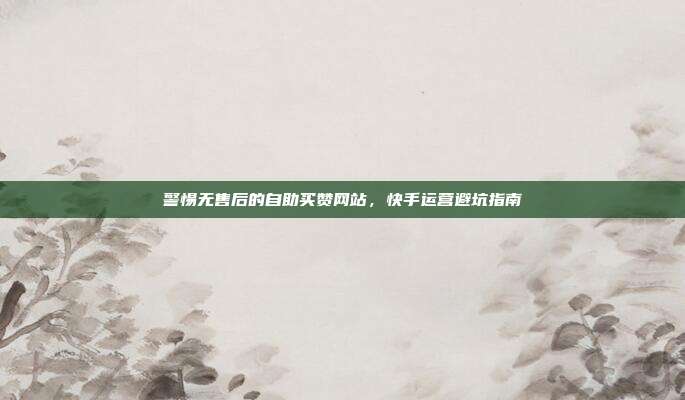 警惕无售后的自助买赞网站,快手运营避坑指南