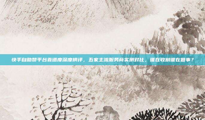 快手自助赞平台靠谱度深度横评,五家主流服务商实测对比,谁在收割谁在做事?