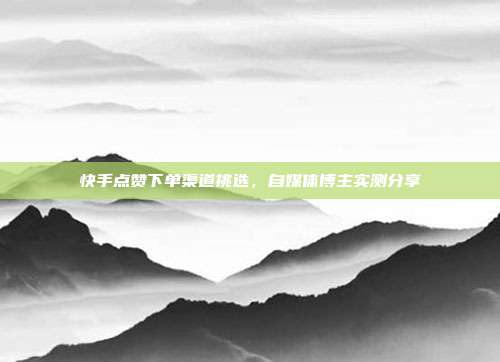 快手点赞下单渠道挑选，自媒体博主实测分享