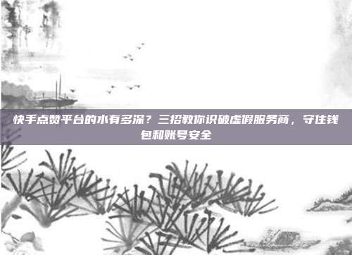 快手点赞平台的水有多深?三招教你识破虚假服务商,守住钱包和账号安全