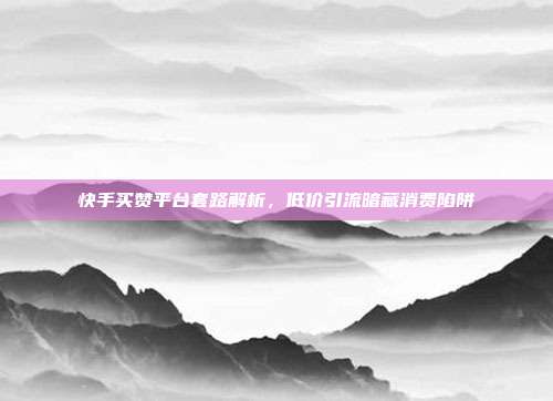 快手买赞平台套路解析,低价引流暗藏消费陷阱