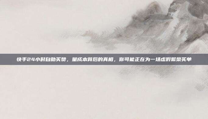 快手24小时自助买赞,量成本背后的真相,你可能正在为一场虚假繁荣买单