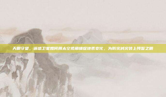 天眼守望,遥感卫星如何用太空视角捕捉地表变化,为防灾减灾装上预警之眼