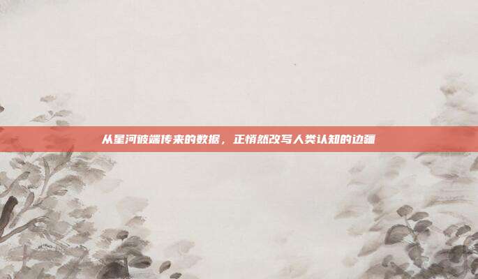 从星河彼端传来的数据,正悄然改写人类认知的边疆