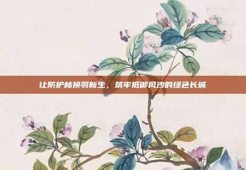 让防护林换羽新生,筑牢抵御风沙的绿色长城