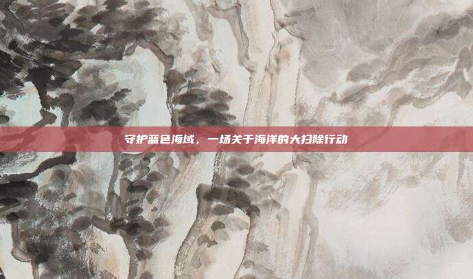 守护蓝色海域，一场关于海洋的大扫除行动