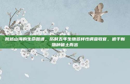 跨越山海的生命图谱,历时五年生物多样性调查收官,逾千新物种破土而出