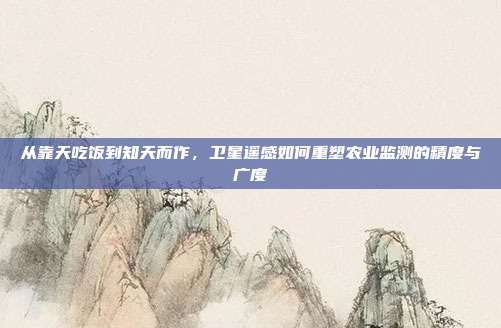 从靠天吃饭到知天而作,卫星遥感如何重塑农业监测的精度与广度