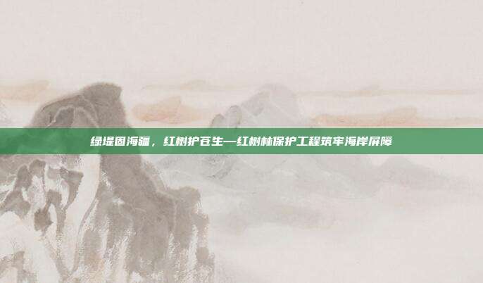 绿堤固海疆,红树护苍生—红树林保护工程筑牢海岸屏障