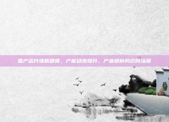国产芯片强筋健骨,产能稳步提升,产业链协同迈向纵深