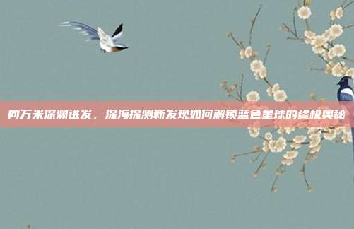 向万米深渊进发,深海探测新发现如何解锁蓝色星球的终极奥秘