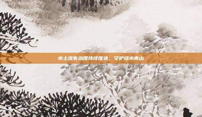 水土流失治理持续推进,守护绿水青山