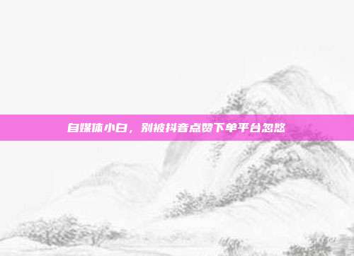 自媒体小白,别被抖音点赞下单平台忽悠