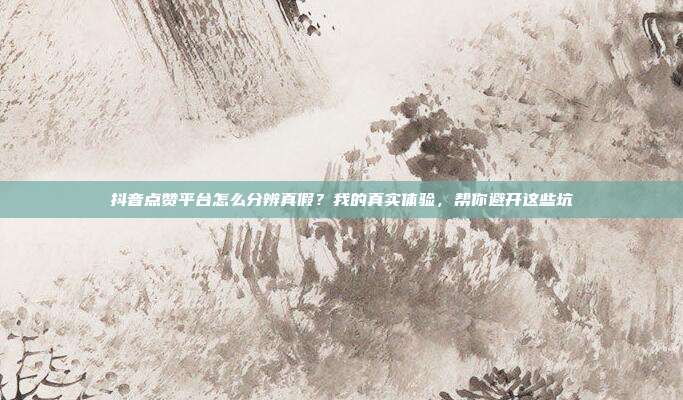 抖音点赞平台怎么分辨真假？我的真实体验，帮你避开这些坑