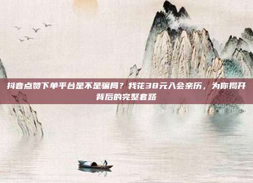 抖音点赞下单平台是不是骗局?我花38元入会亲历,为你揭开背后的完整套路