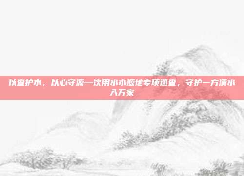 以查护水,以心守源—饮用水水源地专项巡查,守护一方清水入万家