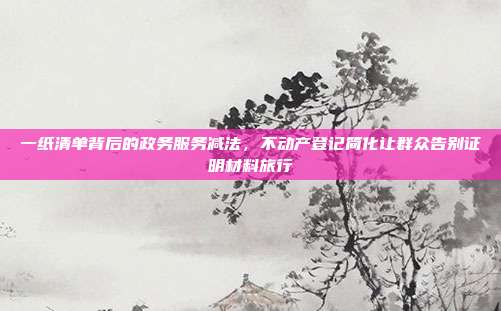 一纸清单背后的政务服务减法,不动产登记简化让群众告别证明材料旅行