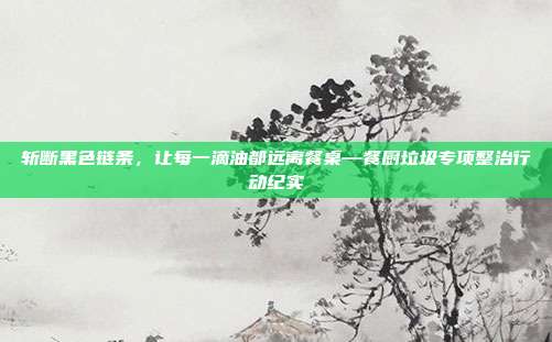 斩断黑色链条,让每一滴油都远离餐桌—餐厨垃圾专项整治行动纪实