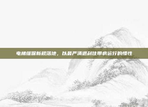 电梯维保新规落地,以最严清退刹住带病运行的惯性