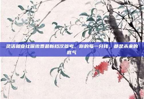 灵活就业社保缴费最新档次参考,你的每一分钱,都是未来的底气