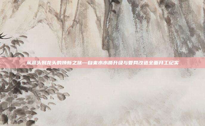 从源头到龙头的焕新之旅—自来水水质升级与管网改造全面开工纪实
