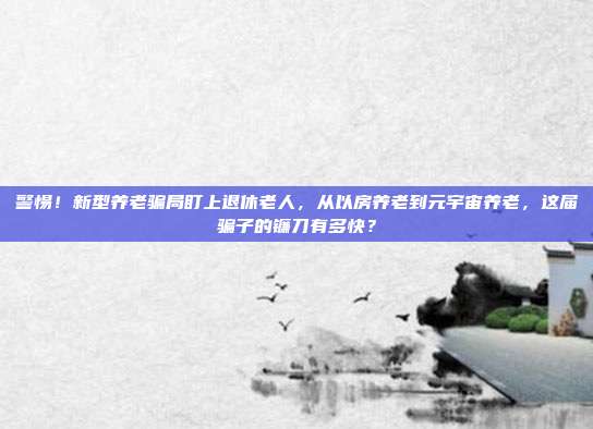 警惕!新型养老骗局盯上退休老人,从以房养老到元宇宙养老,这届骗子的镰刀有多快?