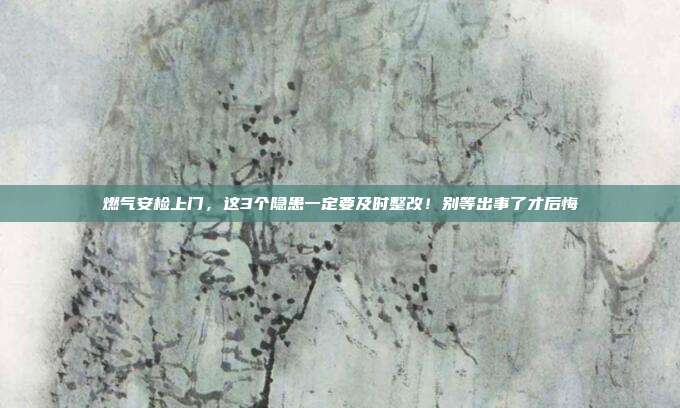 燃气安检上门,这3个隐患一定要及时整改!别等出事了才后悔