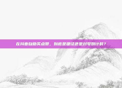 在抖音自助买点赞,到底是捷径还是封号倒计时?