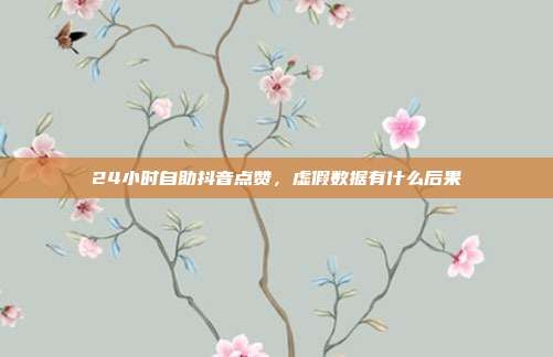 24小时自助抖音点赞,虚假数据有什么后果