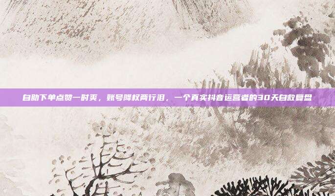 自助下单点赞一时爽,账号降权两行泪,一个真实抖音运营者的30天自救复盘