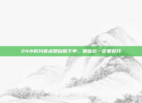 24小时抖音点赞自助下单,哪些坑一定要避开