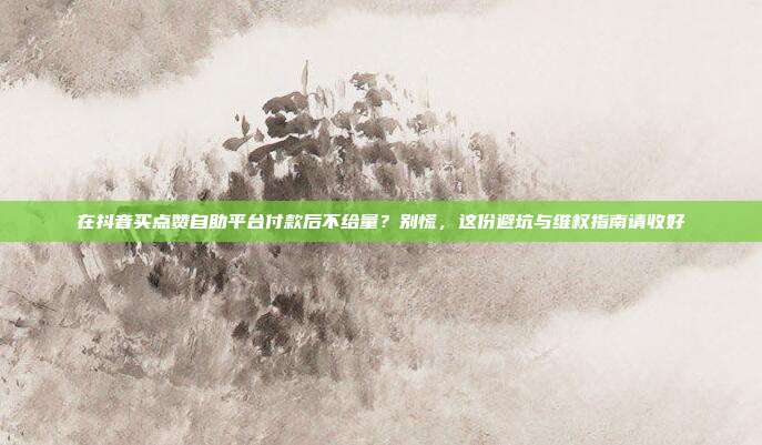 在抖音买点赞自助平台付款后不给量?别慌,这份避坑与维权指南请收好