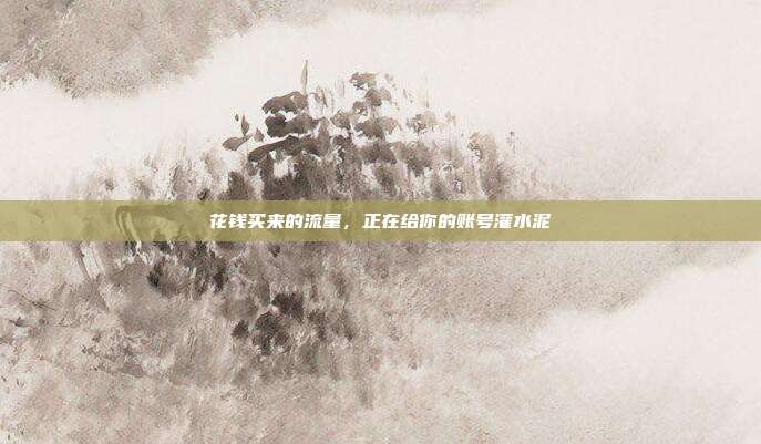 花钱买来的流量，正在给你的账号灌水泥