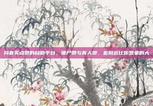抖音买点赞的自助平台,僵尸赞与真人赞,差别远比你想象的大