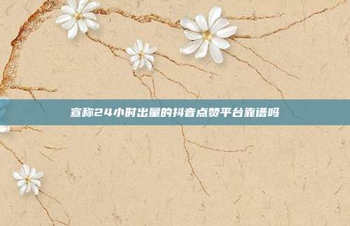 宣称24小时出量的抖音点赞平台靠谱吗