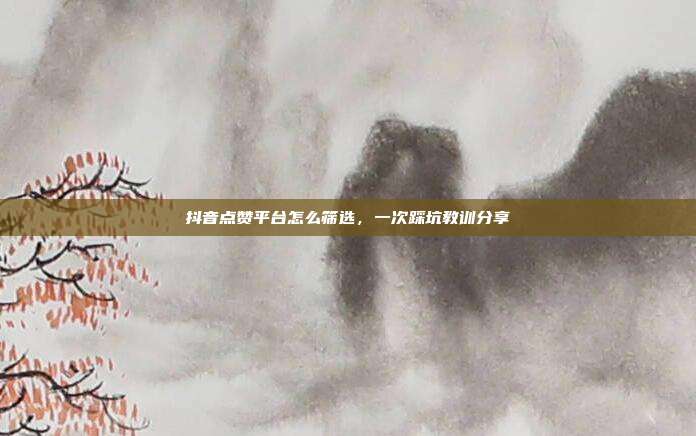 抖音点赞平台怎么筛选,一次踩坑教训分享
