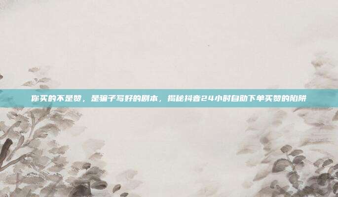 你买的不是赞,是骗子写好的剧本,揭秘抖音24小时自助下单买赞的陷阱